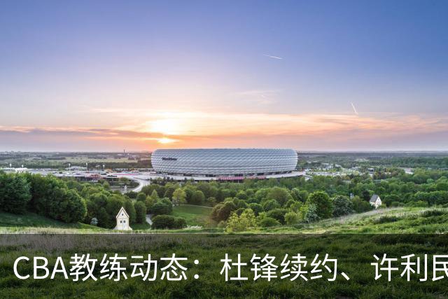 CBA教练动态：杜锋续约、许利民退出、杨鸣受限、李春江传言不实